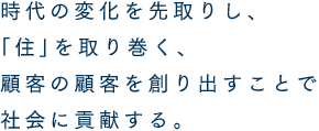 時代の変化を先取りし、「住」を取り巻く、顧客の顧客を創り出すことで社会に貢献する。