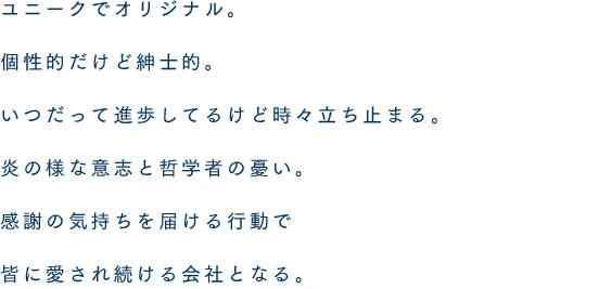 ユニークでオリジナル。個性的だけど紳士的。いつだって進歩してるけど時々立ち止まる。炎の様な意志と哲学者の憂い。感謝の気持ちを届ける行動で皆に愛され続ける会社となる。